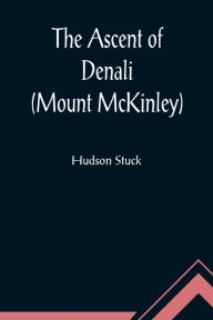 Title: The Ascent of Denali (Mount McKinley) ; A Narrative of the First Complete Ascent of the Highest Peak in North America, Author: Hudson Stuck