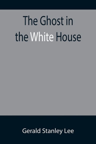 The Ghost in the White House; Some suggestions as to how a hundred million people (who are supposed in a vague, helpless way to haunt the white house) can make themselves felt with a president, how they can back him up, express themselves to him, be expre