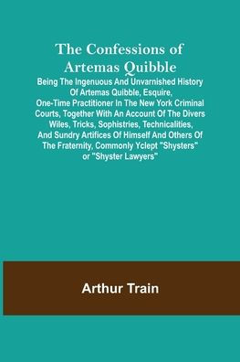 The Confessions of Artemas Quibble; Being the Ingenuous and Unvarnished History of Artemas Quibble, Esquire, One-Time Practitioner in the New York Criminal Courts, Together with an Account of the Divers Wiles, Tricks, Sophistries, Technicalities, and Sund