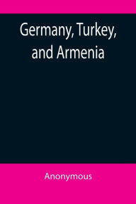 Title: Germany, Turkey, and Armenia; A Selection of Documentary Evidence Relating to the Armenian Atrocities from German and other Sources, Author: Anonymous