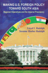 Title: Making U.S. Foreign Policy toward South Asia: Regional Imperatives and the Imperial Presidency, Author: Lloyd I. Rudolph