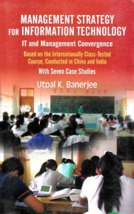 Title: Management Strategy for Information Technology (IT and Management Convergence): Based on the Internationally Class-Tested Course, Conducted in China and India with Seven Case Studies, Author: Utpal K. Banerjee