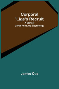 Title: Corporal 'Lige's Recruit; A Story of Crown Point and Ticonderoga, Author: James Otis