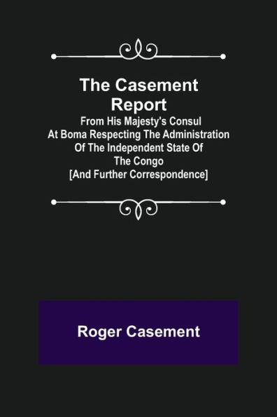 The Casement Report; from His Majesty's Consul at Boma Respecting the Administration of the Independent State of the Congo [and Further Correspondence]