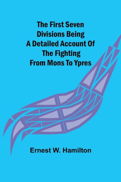The First Seven Divisions Being a Detailed Account of the Fighting from Mons to Ypres