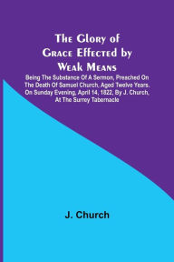 Title: The Glory of Grace Effected by Weak Means; Being the Substance of a Sermon, Preached on the Death of Samuel Church, Aged Twelve Years. On Sunday Evening, April 14, 1822, by J. Church, at the Surrey Tabernacle., Author: J. Church