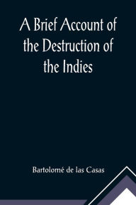 Title: A Brief Account of the Destruction of the Indies; Or, a faithful NARRATIVE OF THE Horrid and Unexampled Massacres, Butcheries, and all manner of Cruelties, that Hell and Malice could invent, committed by the Popish Spanish Party on the inhabitants of We, Author: Bartolomé de las Casas