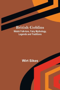 Title: British Goblins: Welsh Folk-lore, Fairy Mythology, Legends and Traditions, Author: Wirt Sikes