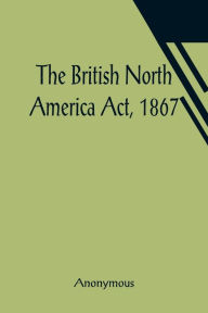 Title: The British North America Act, 1867, Author: Anonymous