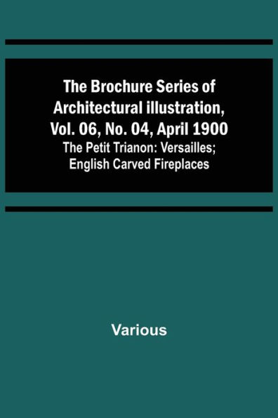 The Brochure Series of Architectural Illustration, vol. 06, No. 04, April 1900; The Petit Trianon: Versailles; English Carved Fireplaces