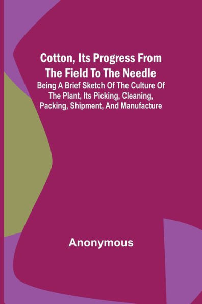 Cotton, its Progress from the Field to Needle; Being a brief sketch of culture plant, picking, cleaning, packing, shipment, and manufacture