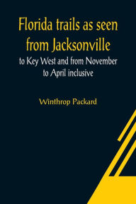Title: Florida trails as seen from Jacksonville to Key West and from November to April inclusive, Author: Winthrop Packard