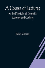 Title: A Course of Lectures on the Principles of Domestic Economy and Cookery, Author: Juliet Corson