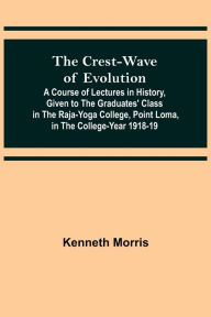 Title: The Crest-Wave of Evolution; A Course of Lectures in History, Given to the Graduates' Class in the Raja-Yoga College, Point Loma, in the College-Year 1918-19, Author: Kenneth Morris