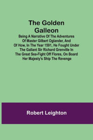 Title: The Golden Galleon; Being a Narrative of the Adventures of Master Gilbert Oglander, and of how, in the Year 1591, he fought under the gallant Sir Richard Grenville in the Great Sea-fight off Flores, on board her Majesty's Ship the Revenge, Author: Robert Leighton