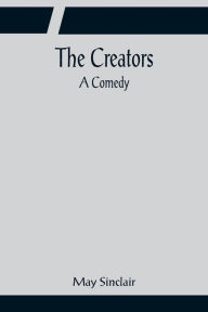 Title: The Creators; A Comedy, Author: May Sinclair