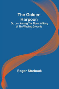 Title: The Golden Harpoon; Or, Lost Among the Floes: A Story of the Whaling Grounds, Author: Roger Starbuck