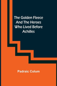 Title: The Golden Fleece and the Heroes Who Lived Before Achilles, Author: Padraic Colum