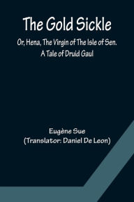 Title: The Gold Sickle; Or, Hena, The Virgin of The Isle of Sen. A Tale of Druid Gaul, Author: Eugène Sue