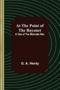 Title: At the Point of the Bayonet: A Tale of the Mahratta War, Author: G. A. Henty