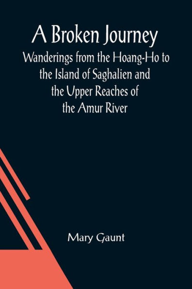 A Broken Journey; Wanderings from the Hoang-Ho to the Island of Saghalien and the Upper Reaches of the Amur River