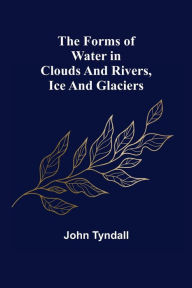 Title: The Forms of Water in Clouds and Rivers, Ice and Glaciers, Author: John Tyndall