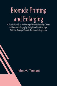 Title: Bromide Printing and Enlarging; A Practical Guide to the Making of Bromide Prints by Contact and Bromide Enlarging by Daylight and Artificial Light, With the Toning of Bromide Prints and Enlargements, Author: John A. Tennant