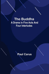 Title: The Buddha: A Drama in Five Acts and Four Interludes, Author: Paul Carus