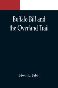 Title: Buffalo Bill and the Overland Trail; Being the story of how boy and man worked hard and played hard to blaze the white trail, by wagon train, stage coach and pony express, across the great plains and the mountains beyond, that the American republic might, Author: Edwin L. Sabin