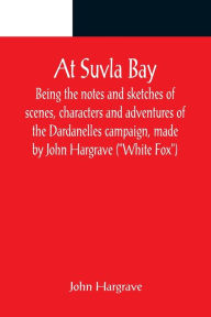 Title: At Suvla Bay ; Being the notes and sketches of scenes, characters and adventures of the Dardanelles campaign, made by John Hargrave (