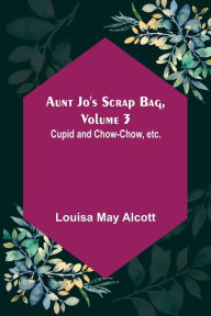 Title: Aunt Jo's Scrap Bag, Volume 3 ; Cupid and Chow-chow, etc., Author: Louisa May Alcott