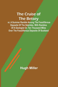 Title: The Cruise of the Betsey; or, A Summer Ramble Among the Fossiliferous Deposits of the Hebrides. With Rambles of a Geologist or, Ten Thousand Miles Over the Fossiliferous Deposits of Scotland, Author: Hugh Miller