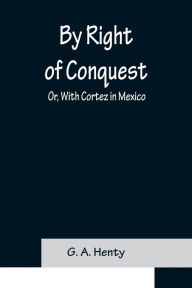 Title: By Right of Conquest; Or, With Cortez in Mexico, Author: G. A. Henty