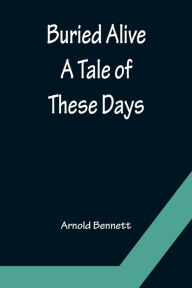 Title: Buried Alive: A Tale of These Days, Author: Arnold Bennett