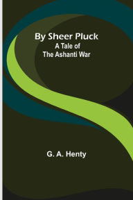 Title: By Sheer Pluck: A Tale of the Ashanti War, Author: G. A. Henty