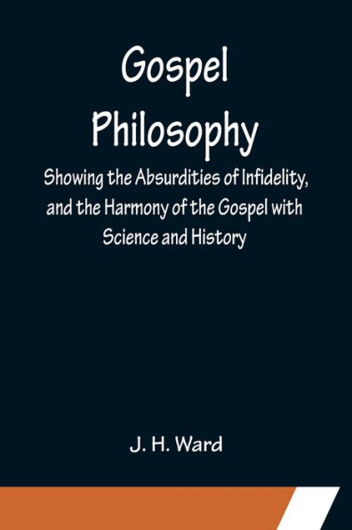 Gospel Philosophy; Showing the Absurdities of Infidelity, and the Harmony of the Gospel with Science and History