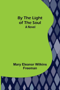Title: By the Light of the Soul: A Novel, Author: Mary Eleanor Wilkins Freeman