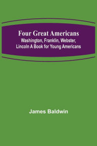 Title: Four Great Americans: Washington, Franklin, Webster, Lincoln A Book for Young Americans, Author: James Baldwin