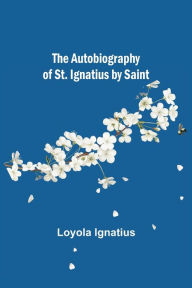 Title: The Autobiography of St. Ignatius by Saint, Author: Loyola Ignatius