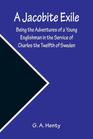 Title: A Jacobite Exile ; Being the Adventures of a Young Englishman in the Service of Charles the Twelfth of Sweden, Author: G. A. Henty