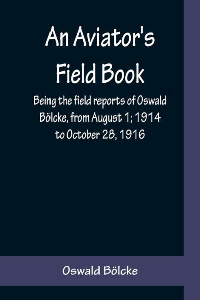 An Aviator's Field Book; Being the field reports of Oswald Bölcke, from August 1; 1914 to October 28, 1916