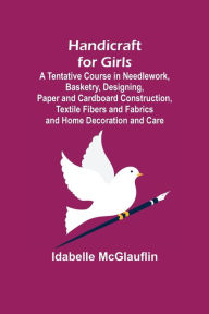 Title: Handicraft for Girls; A Tentative Course in Needlework, Basketry, Designing, Paper and Cardboard Construction, Textile Fibers and Fabrics and Home Decoration and Care, Author: Idabelle McGlauflin