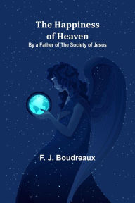 Title: The Happiness of Heaven; By a Father of the Society of Jesus, Author: F. J. Boudreaux
