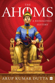 Title: The Ahoms: A Reimagined History, Author: Arup Kumar Dutta