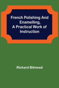 Title: French Polishing and Enamelling,A Practical Work of Instruction, Author: Richard Bitmead