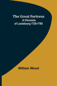 Title: The Great Fortress: A chronicle of Louisbourg 1720-1760, Author: William Wood