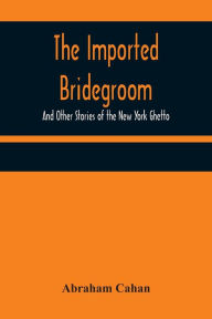 Title: The Imported Bridegroom; And Other Stories of the New York Ghetto, Author: Abraham Cahan