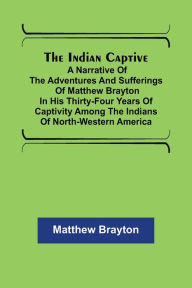Title: The Indian Captive; A narrative of the adventures and sufferings of Matthew Brayton in his thirty-four years of captivity among the Indians of north-western America, Author: Matthew Brayton