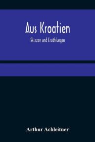 Title: Aus Kroatien: Skizzen und Erzählungen, Author: Arthur Achleitner