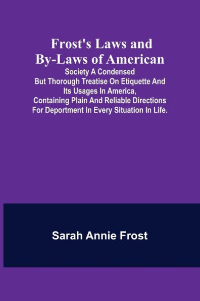 Frost's Laws and By-Laws of American: Society A condensed but thorough treatise on etiquette and its usages in America, containing plain and reliable directions for deportment in every situation in life.